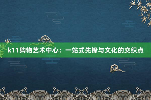 k11购物艺术中心：一站式先锋与文化的交织点