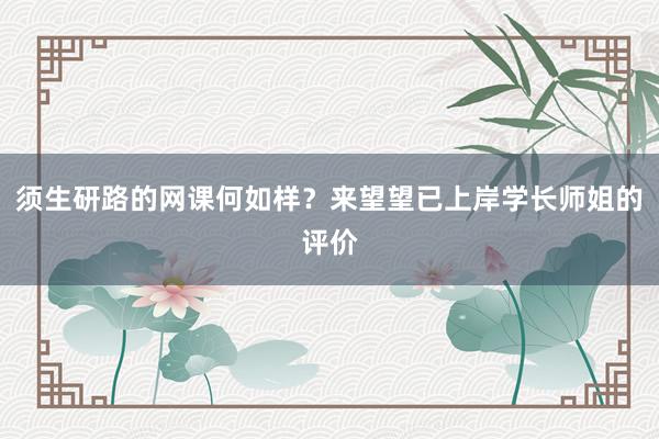 须生研路的网课何如样？来望望已上岸学长师姐的评价