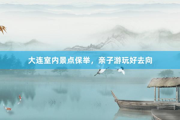 大连室内景点保举，亲子游玩好去向